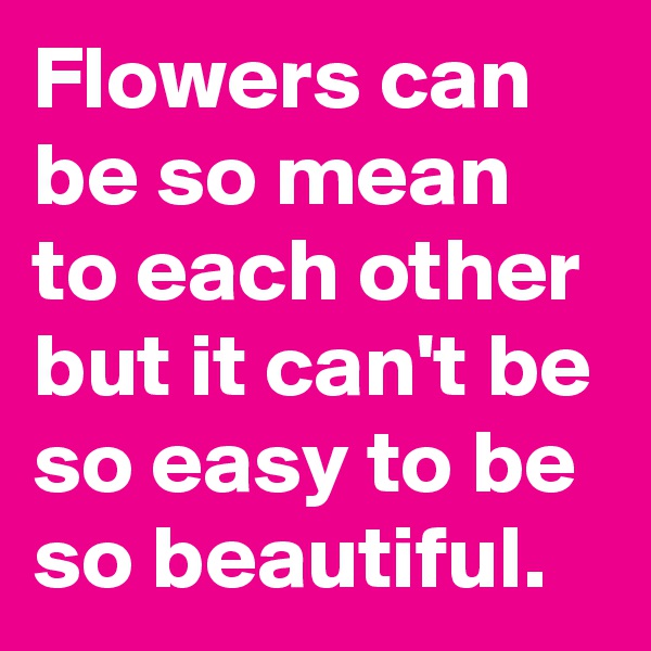 Flowers can be so mean to each other but it can't be so easy to be so beautiful.