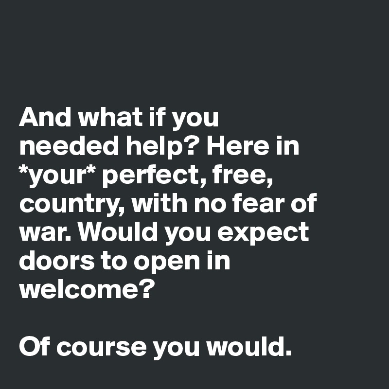 


And what if you 
needed help? Here in *your* perfect, free, country, with no fear of war. Would you expect 
doors to open in welcome? 

Of course you would.