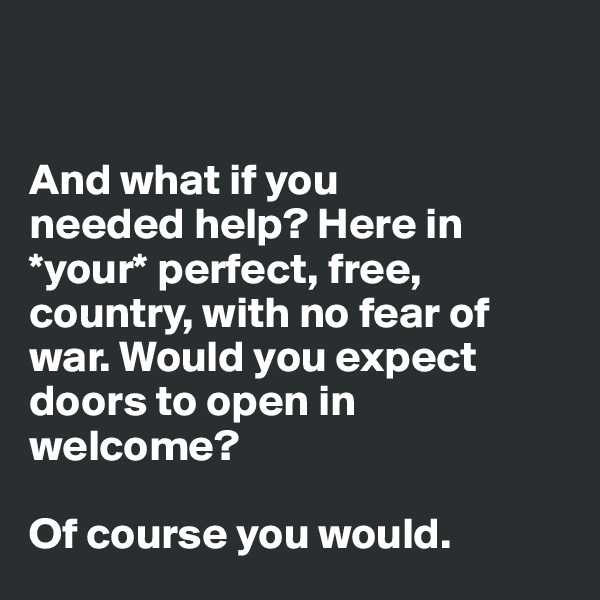 


And what if you 
needed help? Here in *your* perfect, free, country, with no fear of war. Would you expect 
doors to open in welcome? 

Of course you would.