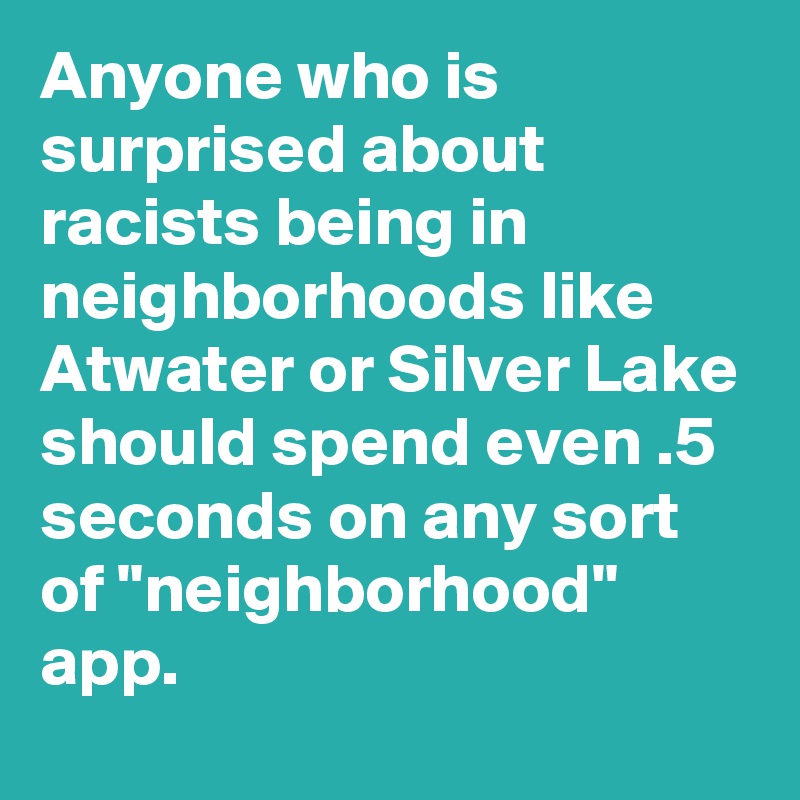 Anyone who is surprised about racists being in neighborhoods like Atwater or Silver Lake should spend even .5 seconds on any sort of "neighborhood" app.