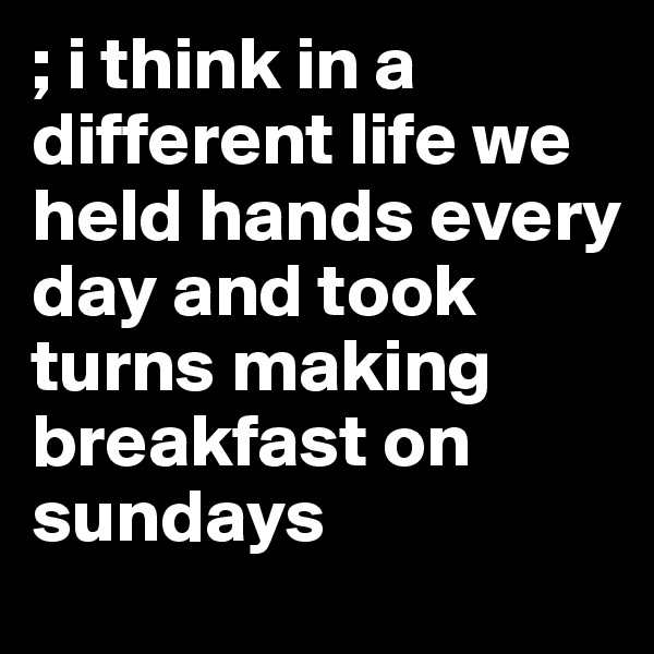 ; i think in a different life we held hands every day and took turns making breakfast on sundays