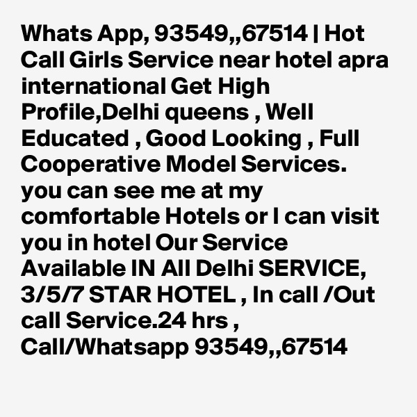 Whats App, 93549,,67514 | Hot Call Girls Service near hotel apra international Get High Profile,Delhi queens , Well Educated , Good Looking , Full Cooperative Model Services. you can see me at my comfortable Hotels or I can visit you in hotel Our Service Available IN All Delhi SERVICE, 3/5/7 STAR HOTEL , In call /Out call Service.24 hrs , Call/Whatsapp 93549,,67514 
