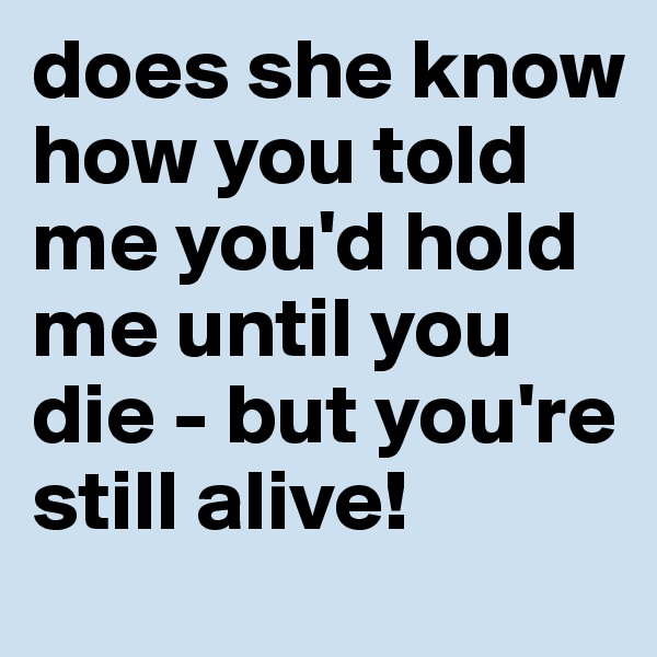 does she know how you told me you'd hold me until you die - but you're still alive! 