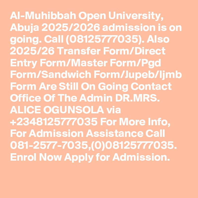Al-Muhibbah Open University, Abuja 2025/2026 admission is on going. Call (08125777035). Also 2025/26 Transfer Form/Direct Entry Form/Master Form/Pgd Form/Sandwich Form/Jupeb/Ijmb Form Are Still On Going Contact Office Of The Admin DR.MRS. ALICE OGUNSOLA via +2348125777035 For More Info, For Admission Assistance Call 081-2577-7035,(0)08125777035. Enrol Now Apply for Admission.
