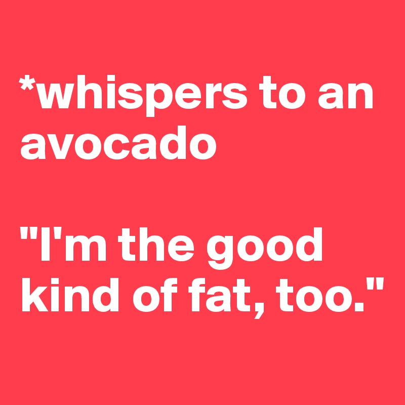 
*whispers to an avocado

"I'm the good kind of fat, too."
