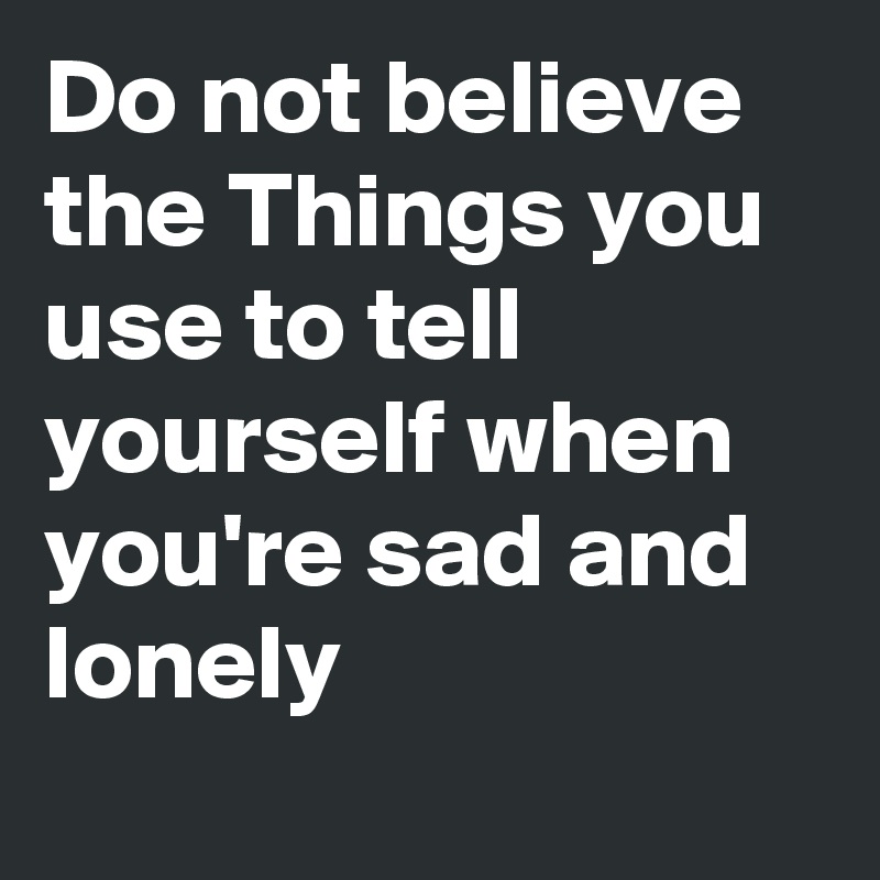 Do not believe the Things you use to tell yourself when you're sad and lonely
