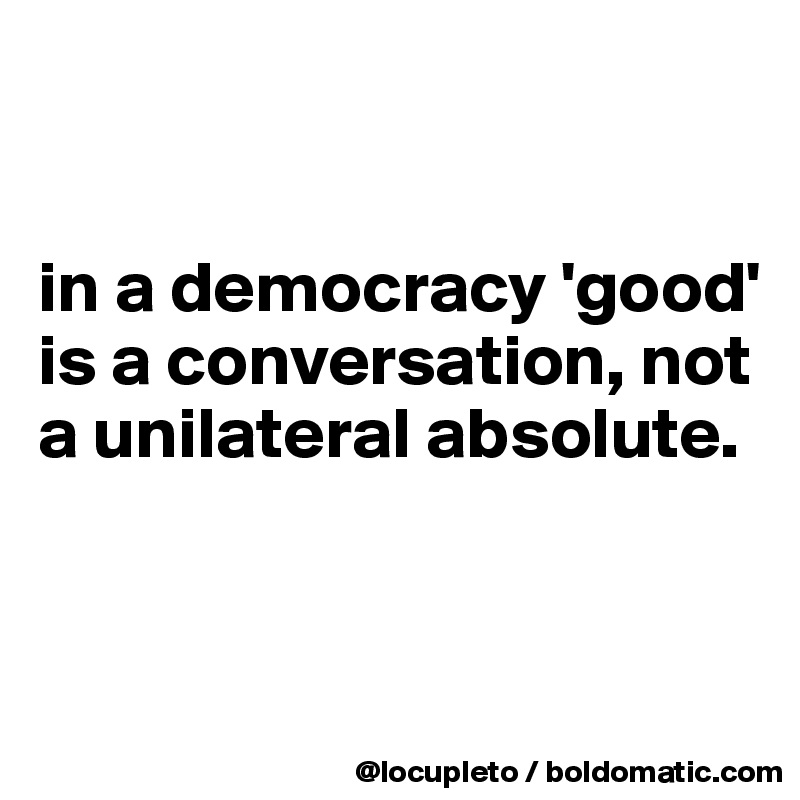 


in a democracy 'good' is a conversation, not a unilateral absolute.


