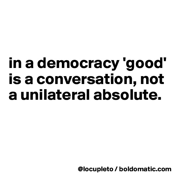 


in a democracy 'good' is a conversation, not a unilateral absolute.



