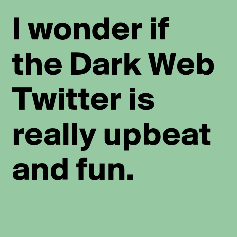 I wonder if the Dark Web Twitter is really upbeat and fun.