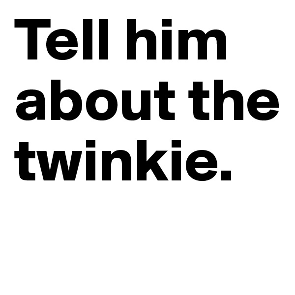 Tell him about the twinkie.
