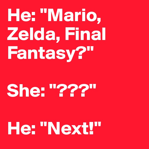 He: "Mario, Zelda, Final Fantasy?"

She: "???"

He: "Next!"