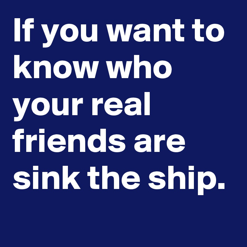 If you want to know who your real friends are sink the ship.