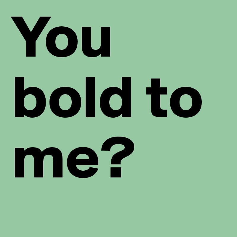 You bold to me?