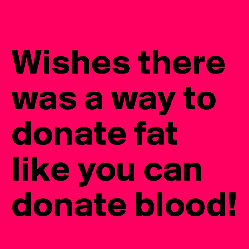 
Wishes there was a way to donate fat like you can donate blood!