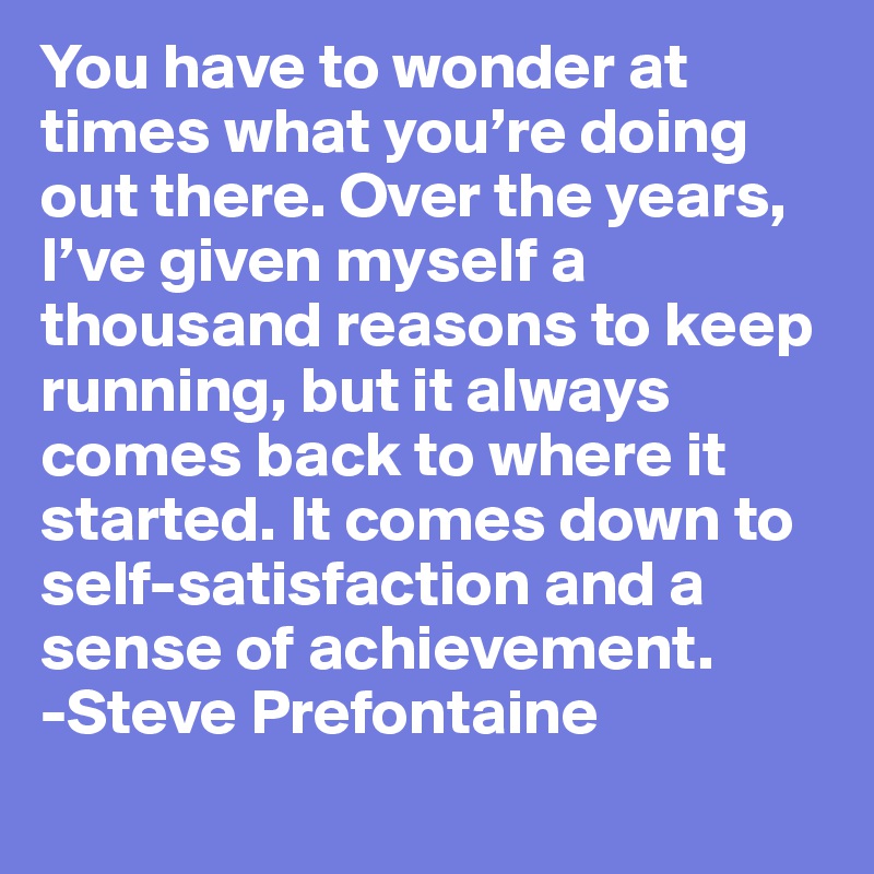 You have to wonder at times what you’re doing out there. Over the years, I’ve given myself a thousand reasons to keep running, but it always comes back to where it started. It comes down to self-satisfaction and a sense of achievement. 
-Steve Prefontaine
