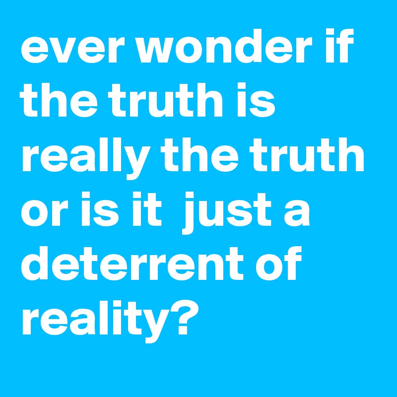 ever wonder if the truth is really the truth or is it  just a deterrent of reality?