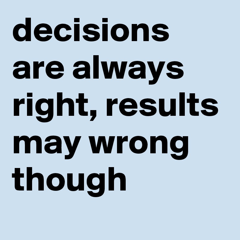 decisions are always right, results may wrong though