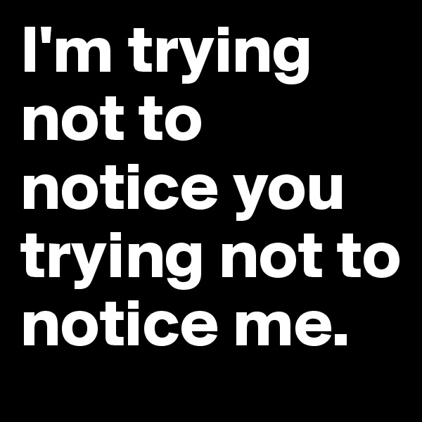 I'm trying not to notice you trying not to notice me.