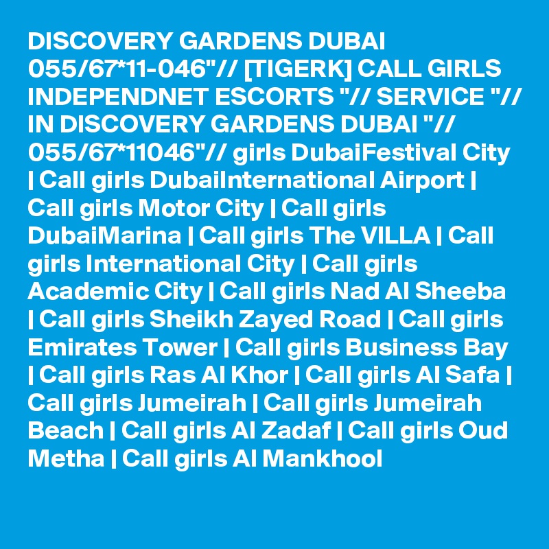 DISCOVERY GARDENS DUBAI 055/67*11-046"// [TIGERK] CALL GIRLS INDEPENDNET ESCORTS "// SERVICE "// IN DISCOVERY GARDENS DUBAI "// 055/67*11046"// girls DubaiFestival City | Call girls DubaiInternational Airport | Call girls Motor City | Call girls DubaiMarina | Call girls The VILLA | Call girls International City | Call girls Academic City | Call girls Nad Al Sheeba | Call girls Sheikh Zayed Road | Call girls Emirates Tower | Call girls Business Bay | Call girls Ras Al Khor | Call girls Al Safa | Call girls Jumeirah | Call girls Jumeirah Beach | Call girls Al Zadaf | Call girls Oud Metha | Call girls Al Mankhool 