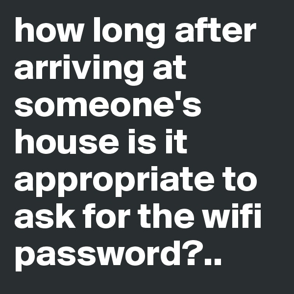 how long after arriving at someone's house is it appropriate to ask for the wifi password?..