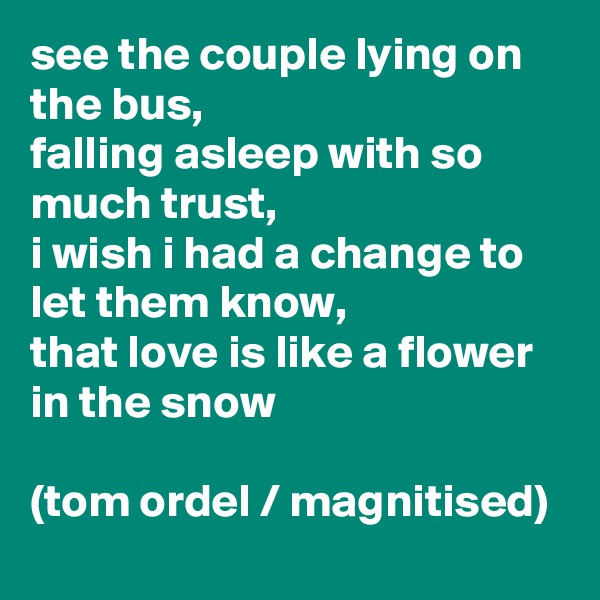 see the couple lying on the bus,
falling asleep with so much trust,
i wish i had a change to let them know,
that love is like a flower in the snow

(tom ordel / magnitised)