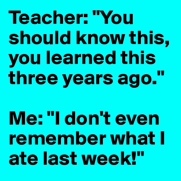 Teacher: "You should know this, you learned this three years ago."

Me: "I don't even remember what I ate last week!"