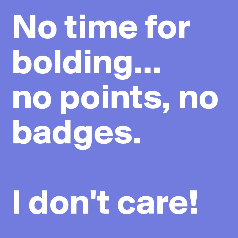 No time for bolding...
no points, no badges. 

I don't care!