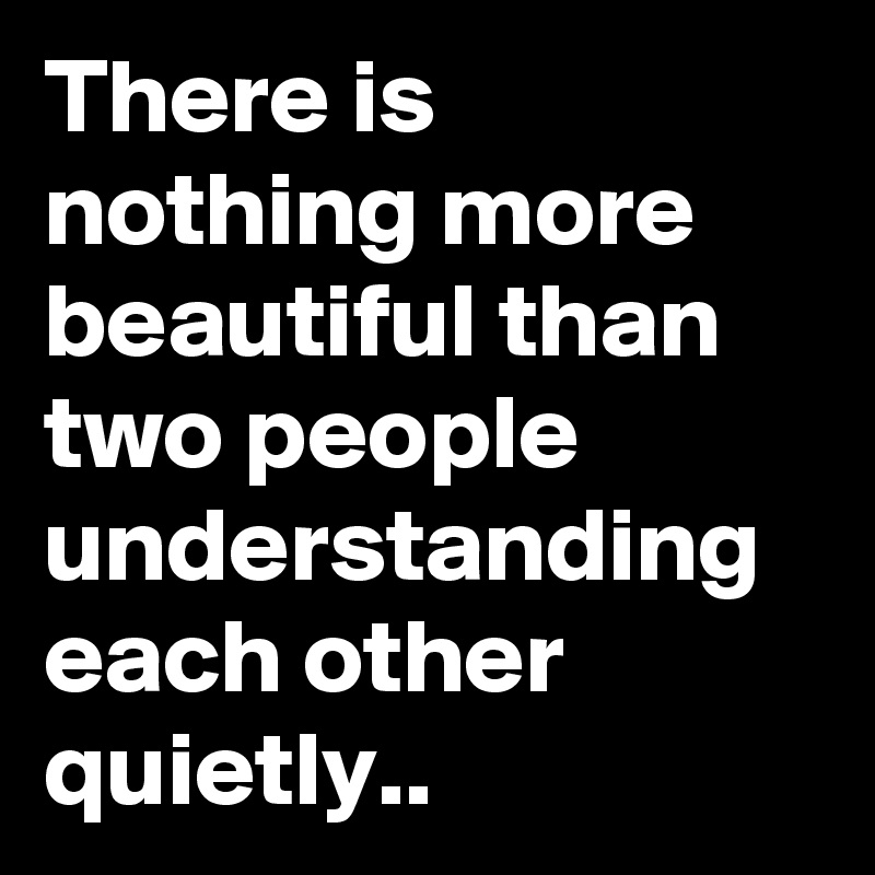 There is nothing more beautiful than two people understanding each other quietly..