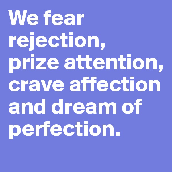 We fear rejection, 
prize attention, crave affection and dream of perfection.