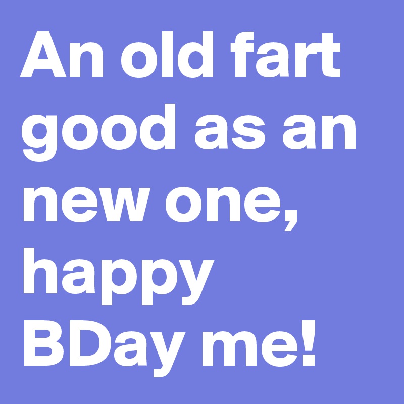 An old fart good as an new one, happy BDay me! 