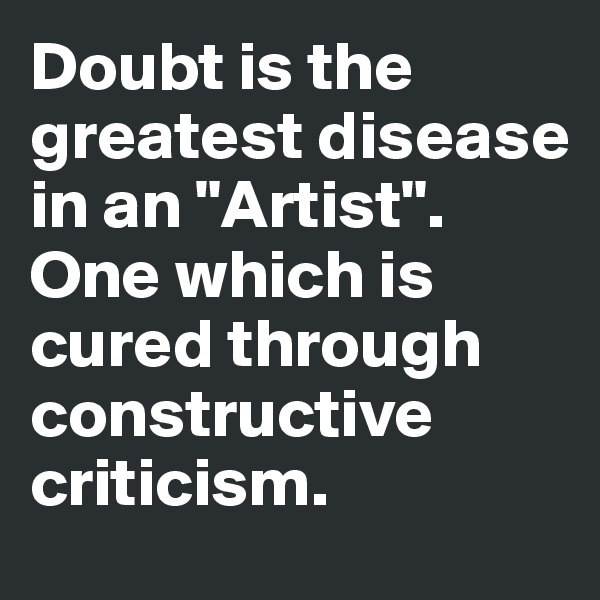 Doubt is the greatest disease in an "Artist". One which is cured through constructive criticism. 