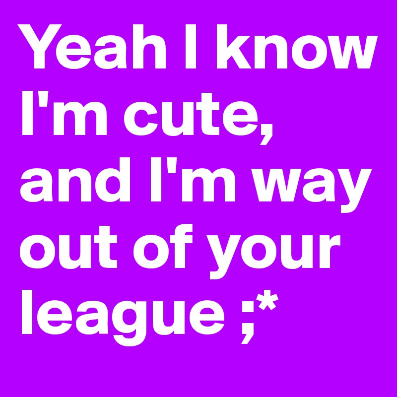 Yeah I know I'm cute, and I'm way out of your league ;* 