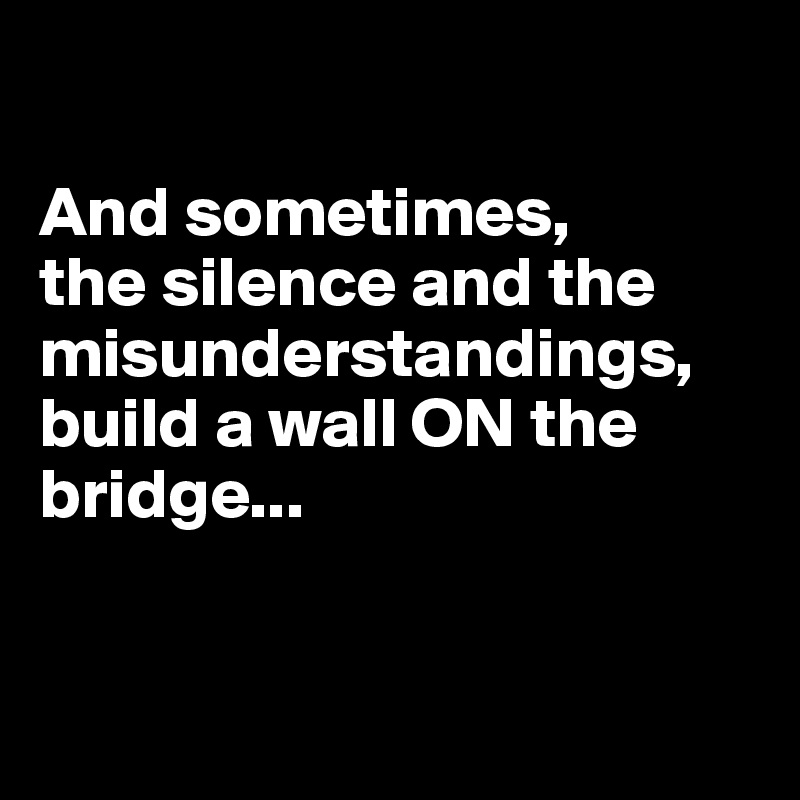 

And sometimes, 
the silence and the misunderstandings, build a wall ON the bridge...


