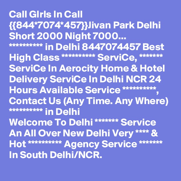 Call GIrls In Call {{844*7074*457}}Jivan Park Delhi Short 2000 Night 7000...
********** in Delhi 8447074457 Best High Class ********** ServiCe, ******* ServiCe In Aerocity Home & Hotel Delivery ServiCe In Delhi NCR 24 Hours Available Service **********, Contact Us (Any Time. Any Where) ********** in Delhi
Welcome To Delhi ******* Service  An All Over New Delhi Very **** & Hot ********** Agency Service ******* In South Delhi/NCR.
