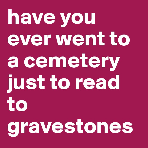 have you ever went to a cemetery just to read to gravestones