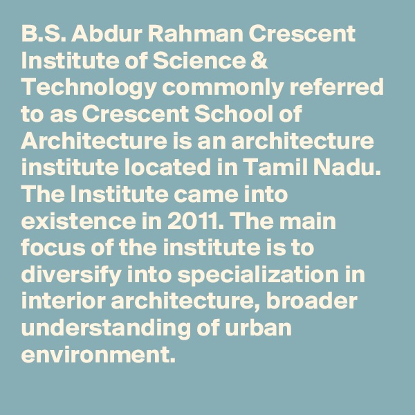 B.S. Abdur Rahman Crescent Institute of Science & Technology commonly referred to as Crescent School of Architecture is an architecture institute located in Tamil Nadu. The Institute came into existence in 2011. The main focus of the institute is to diversify into specialization in interior architecture, broader understanding of urban environment.
