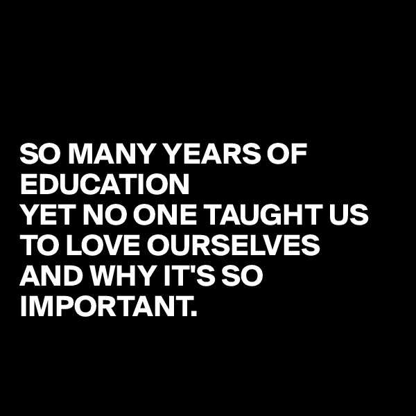 



SO MANY YEARS OF EDUCATION 
YET NO ONE TAUGHT US TO LOVE OURSELVES
AND WHY IT'S SO IMPORTANT.

