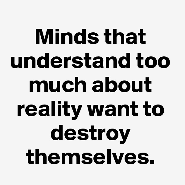 Minds that understand too much about reality want to destroy themselves.