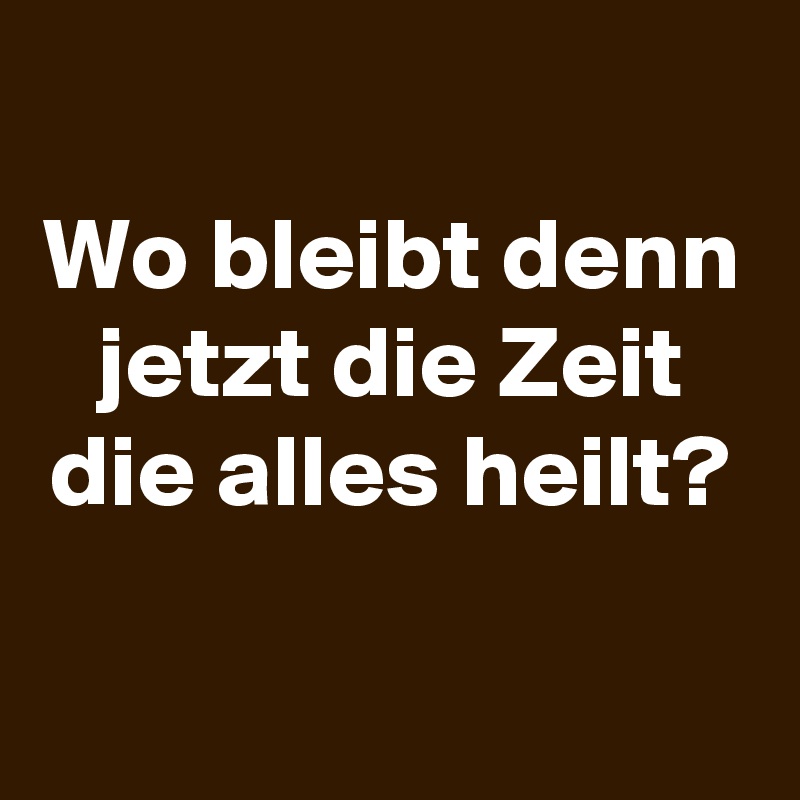 
Wo bleibt denn jetzt die Zeit die alles heilt?

