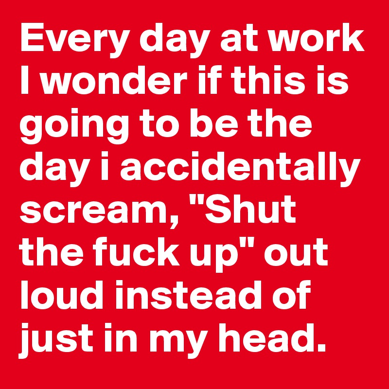Every day at work I wonder if this is going to be the day i accidentally scream, "Shut the fuck up" out loud instead of just in my head.