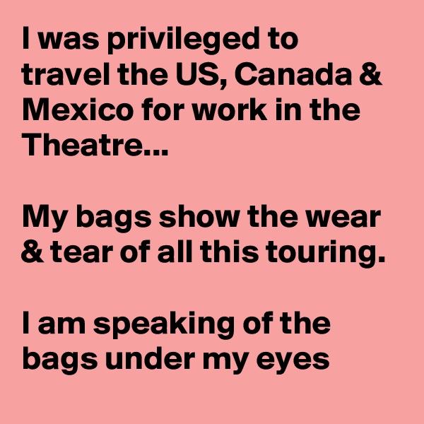 I was privileged to travel the US, Canada & Mexico for work in the Theatre...

My bags show the wear & tear of all this touring.

I am speaking of the bags under my eyes