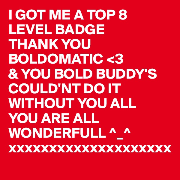 I GOT ME A TOP 8 LEVEL BADGE 
THANK YOU BOLDOMATIC <3
& YOU BOLD BUDDY'S  COULD'NT DO IT WITHOUT YOU ALL
YOU ARE ALL WONDERFULL ^_^ xxxxxxxxxxxxxxxxxxxx