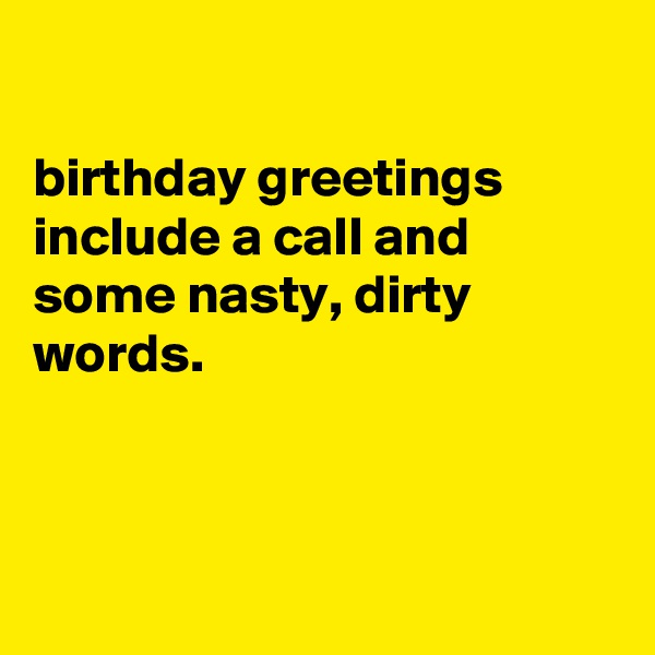 

birthday greetings
include a call and some nasty, dirty words.



