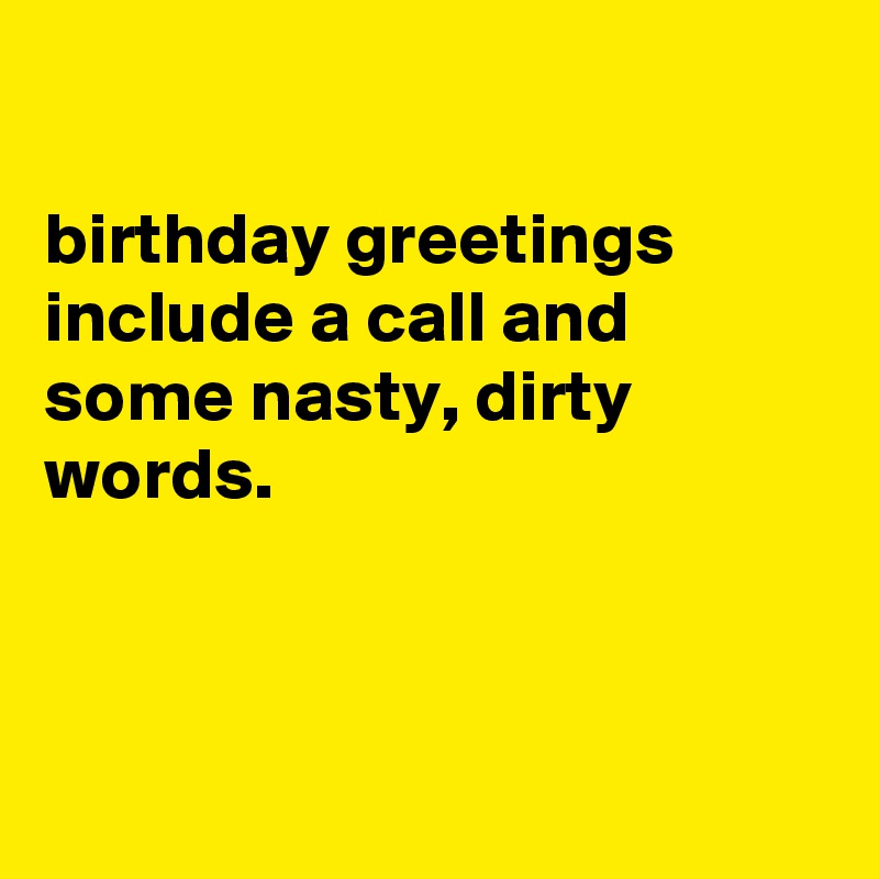 

birthday greetings
include a call and some nasty, dirty words.



