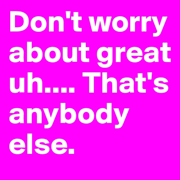 Don't worry about great uh.... That's anybody else.