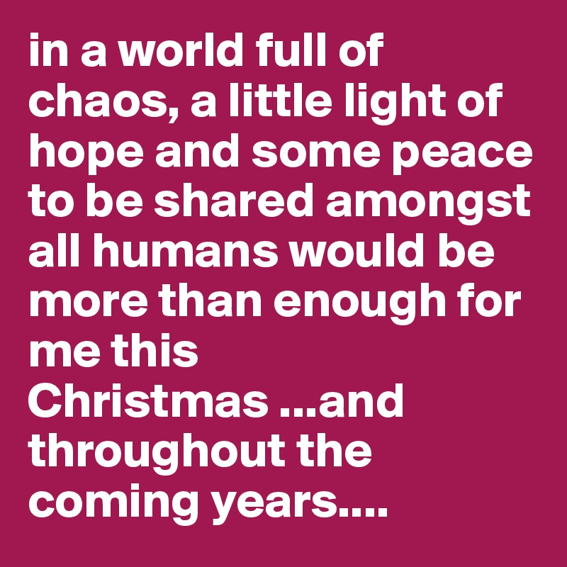 in a world full of chaos, a little light of hope and some peace to be shared amongst all humans would be more than enough for me this Christmas ...and throughout the coming years....
