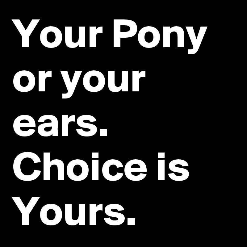 Your Pony or your ears. 
Choice is Yours. 