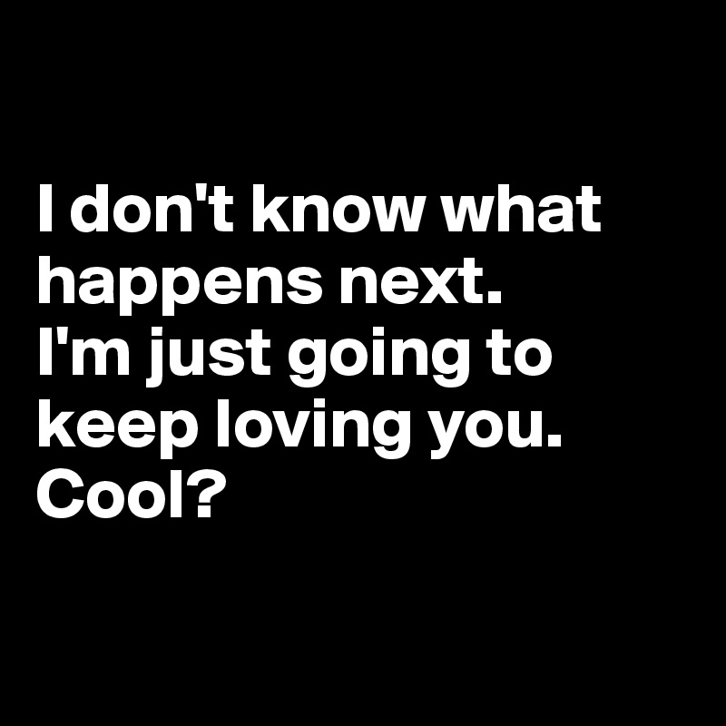 

I don't know what happens next. 
I'm just going to keep loving you. Cool?

