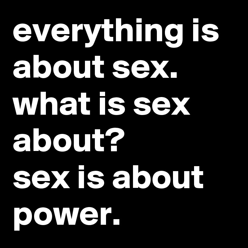 everything is about sex. what is sex about? 
sex is about power.