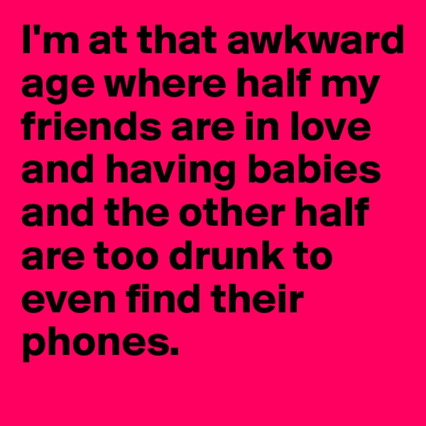 I'm at that awkward age where half my friends are in love and having babies and the other half are too drunk to even find their phones.